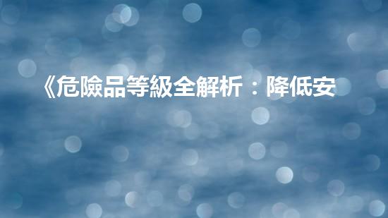 《危險品等級全解析：降低安全風(fēng)險，保障生產(chǎn)安全》